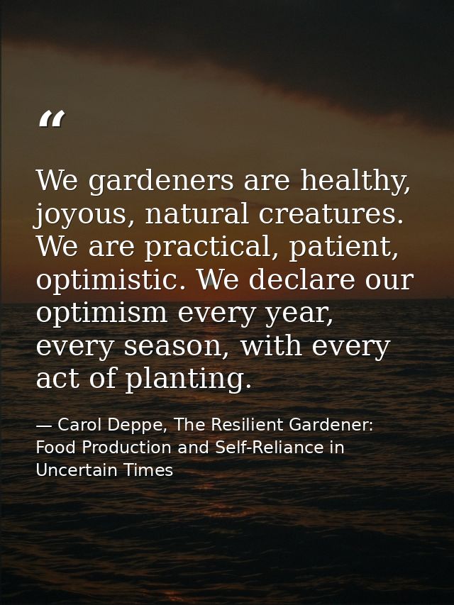 We gardeners are healthy, joyous, natural creatures. We are practical, patient, optimistic. We declare our optimism ever — Carol Deppe, The Resilient Gardener: Food Production and Self-Reliance in Uncertain Times