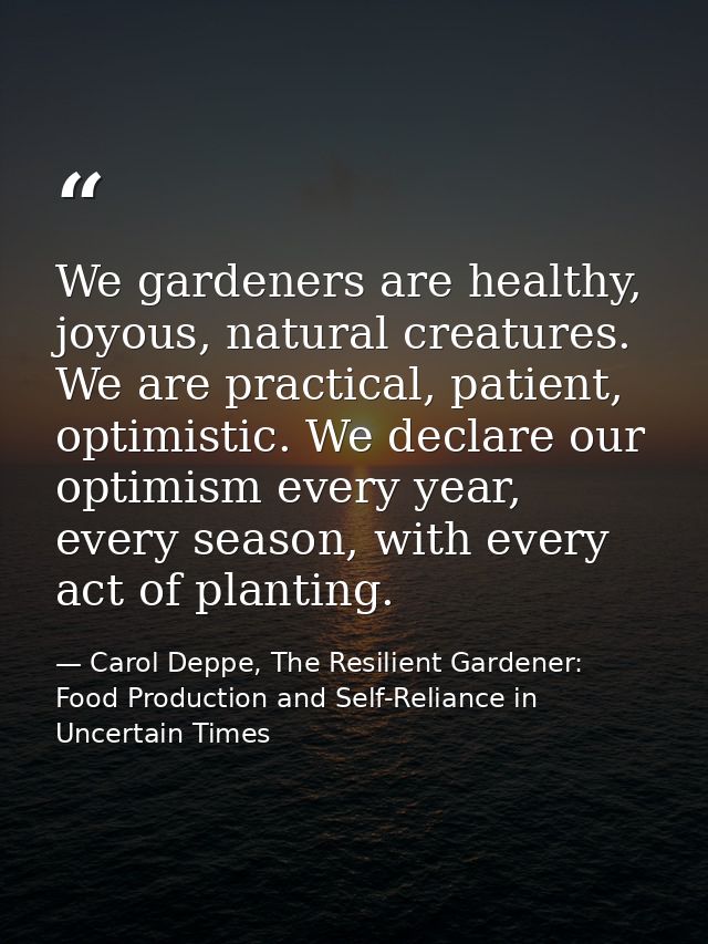 We gardeners are healthy, joyous, natural creatures. We are practical, patient, optimistic. We declare our optimism ever — Carol Deppe, The Resilient Gardener: Food Production and Self-Reliance in Uncertain Times
