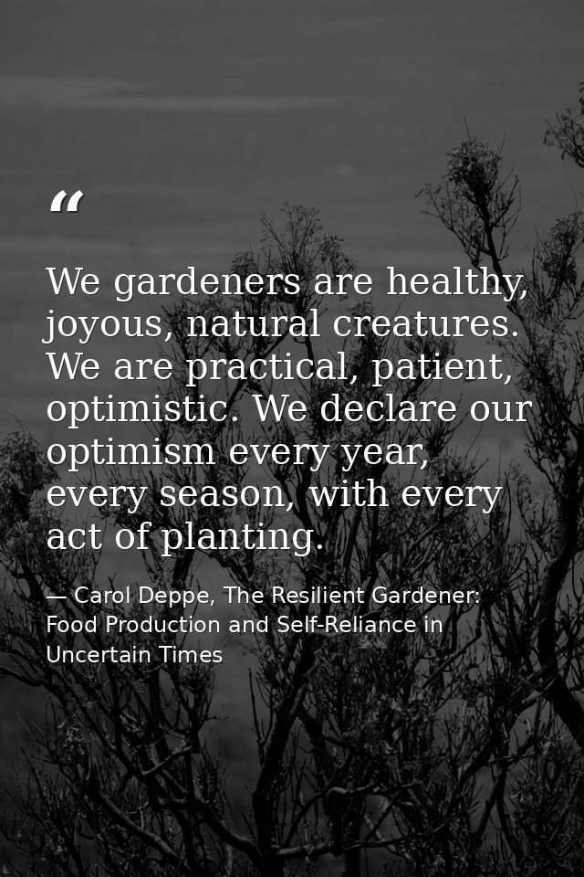 We gardeners are healthy, joyous, natural creatures. We are practical, patient, optimistic. We declare our optimism ever — Carol Deppe, The Resilient Gardener: Food Production and Self-Reliance in Uncertain Times