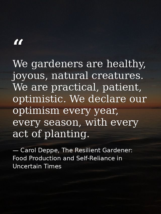 We gardeners are healthy, joyous, natural creatures. We are practical, patient, optimistic. We declare our optimism ever — Carol Deppe, The Resilient Gardener: Food Production and Self-Reliance in Uncertain Times