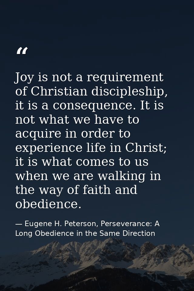 Joy is not a requirement of Christian discipleship, it is a consequence. It is not what we have to acquire in order to e — Eugene H. Peterson, Perseverance: A Long Obedience in the Same Direction