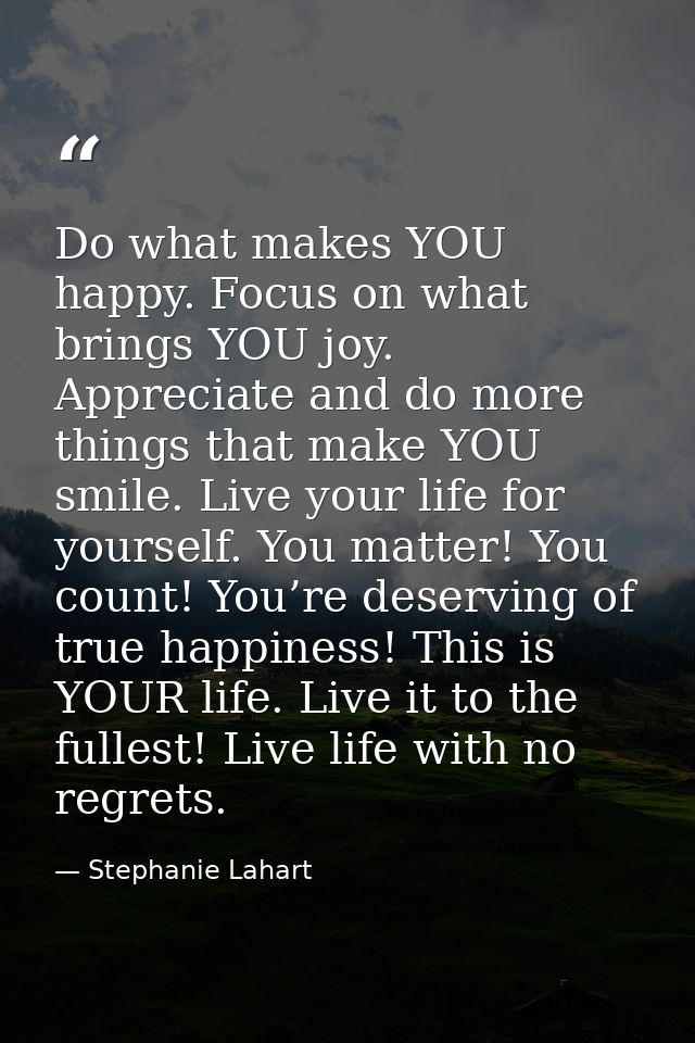 Do what makes YOU happy. Focus on what brings YOU joy. Appreciate and do more things that make YOU smile. Live your life — Stephanie Lahart