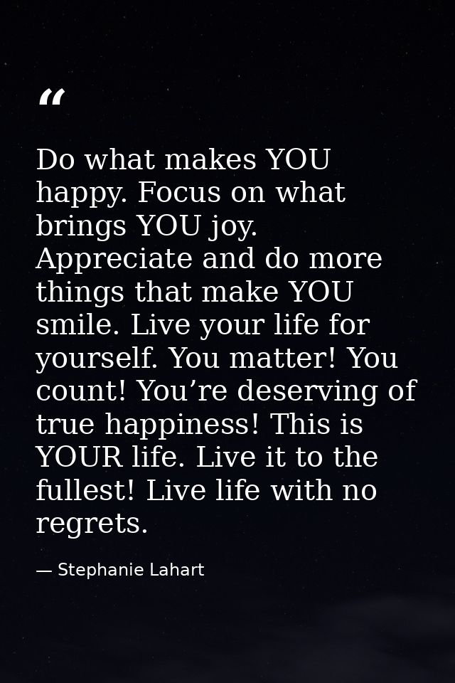 Do what makes YOU happy. Focus on what brings YOU joy. Appreciate and do more things that make YOU smile. Live your life — Stephanie Lahart