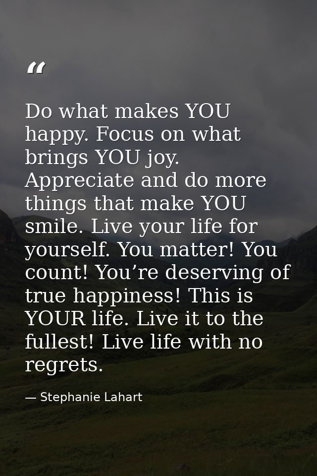 Do what makes YOU happy. Focus on what brings YOU joy. Appreciate and do more things that make YOU smile. Live your life — Stephanie Lahart