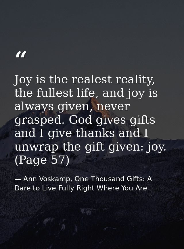 Joy is the realest reality, the fullest life, and joy is always given, never grasped. God gives gifts and I give thanks  — Ann Voskamp, One Thousand Gifts: A Dare to Live Fully Right Where You Are