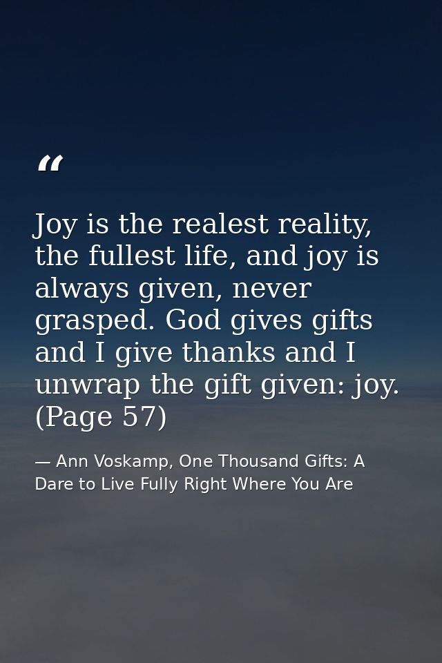 Joy is the realest reality, the fullest life, and joy is always given, never grasped. God gives gifts and I give thanks  — Ann Voskamp, One Thousand Gifts: A Dare to Live Fully Right Where You Are