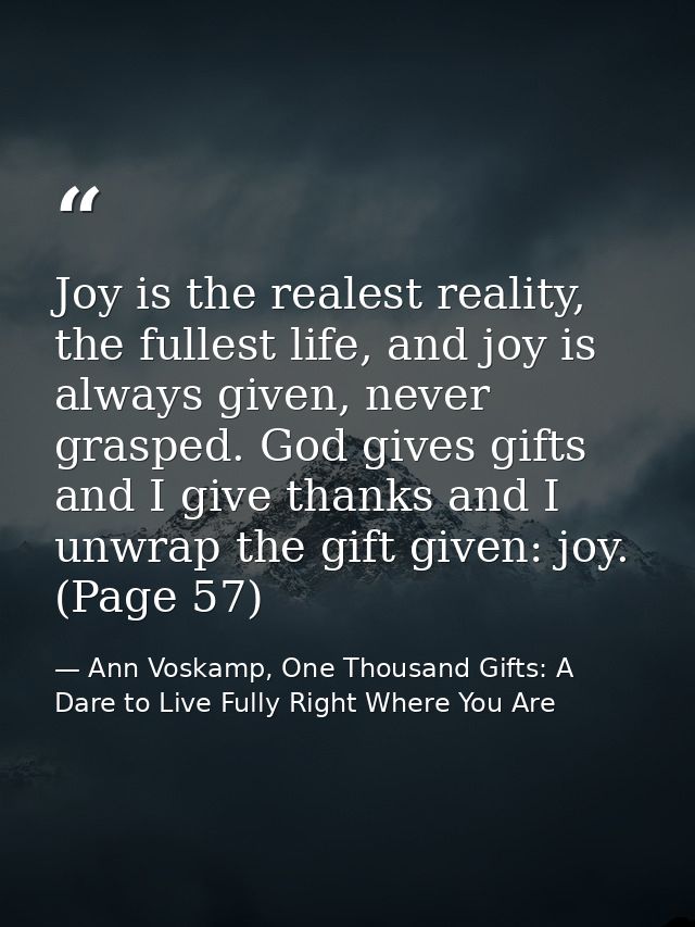 Joy is the realest reality, the fullest life, and joy is always given, never grasped. God gives gifts and I give thanks  — Ann Voskamp, One Thousand Gifts: A Dare to Live Fully Right Where You Are