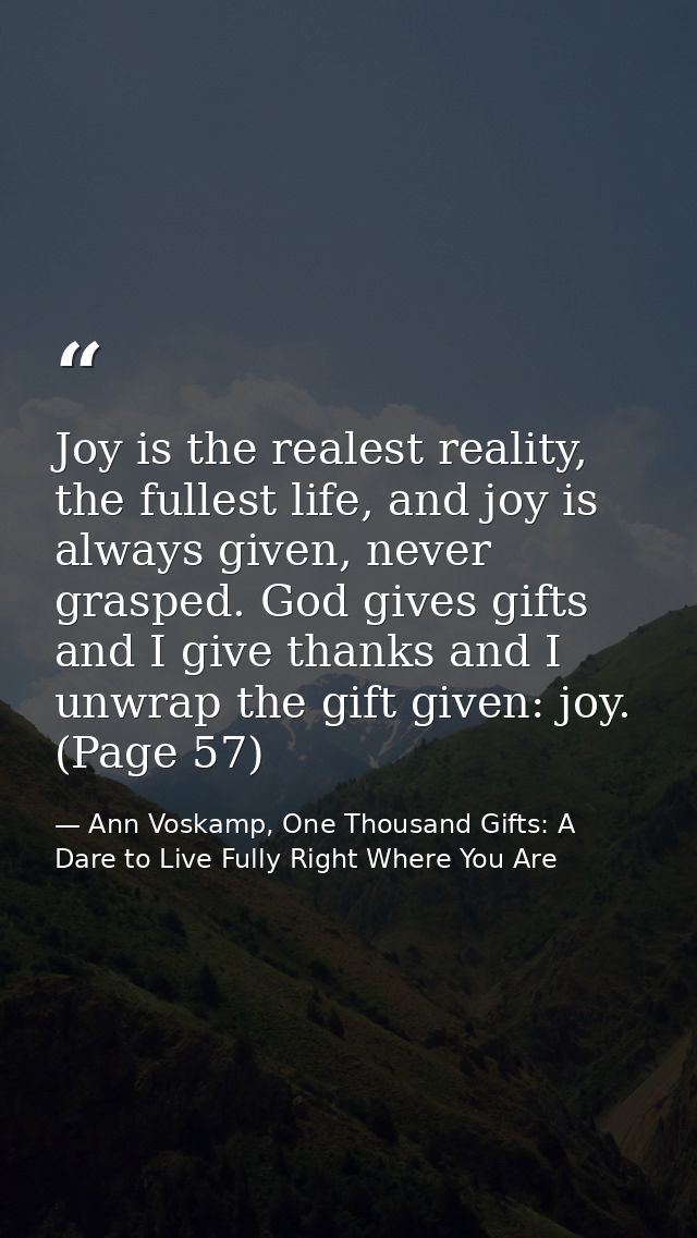 Joy is the realest reality, the fullest life, and joy is always given, never grasped. God gives gifts and I give thanks  — Ann Voskamp, One Thousand Gifts: A Dare to Live Fully Right Where You Are
