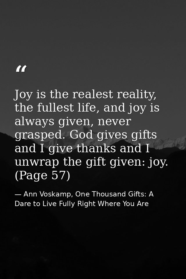 Joy is the realest reality, the fullest life, and joy is always given, never grasped. God gives gifts and I give thanks  — Ann Voskamp, One Thousand Gifts: A Dare to Live Fully Right Where You Are