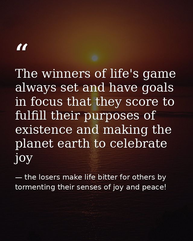 The winners of life's game always set and have goals in focus that they score to fulfill their purposes of existence and — the losers make life bitter for others by tormenting their senses of joy and peace!