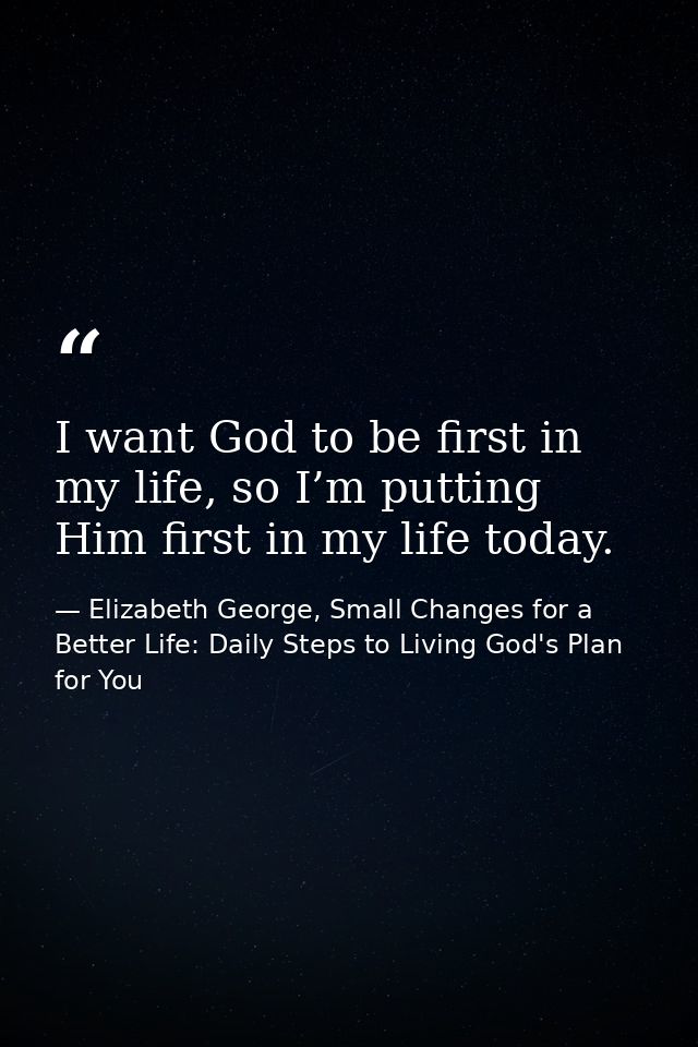 I want God to be first in my life, so I’m putting Him first in my life today. — Elizabeth George, Small Changes for a Better Life: Daily Steps to Living God's Plan for You