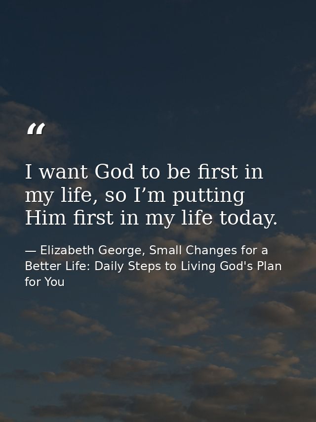 I want God to be first in my life, so I’m putting Him first in my life today. — Elizabeth George, Small Changes for a Better Life: Daily Steps to Living God's Plan for You