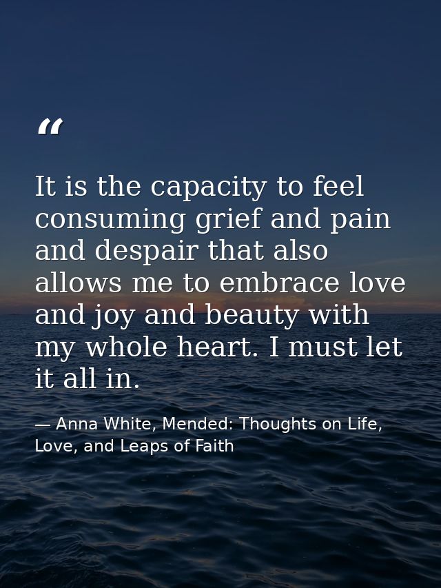 It is the capacity to feel consuming grief and pain and despair that also allows me to embrace love and joy and beauty w — Anna White, Mended: Thoughts on Life, Love, and Leaps of Faith