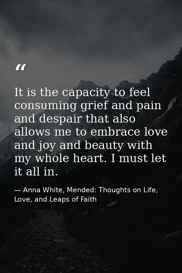 It is the capacity to feel consuming grief and pain and despair that also allows me to embrace love and joy and beauty w — Anna White, Mended: Thoughts on Life, Love, and Leaps of Faith
