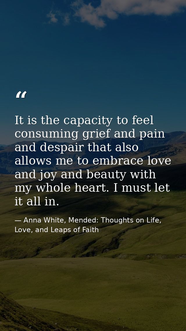 It is the capacity to feel consuming grief and pain and despair that also allows me to embrace love and joy and beauty w — Anna White, Mended: Thoughts on Life, Love, and Leaps of Faith