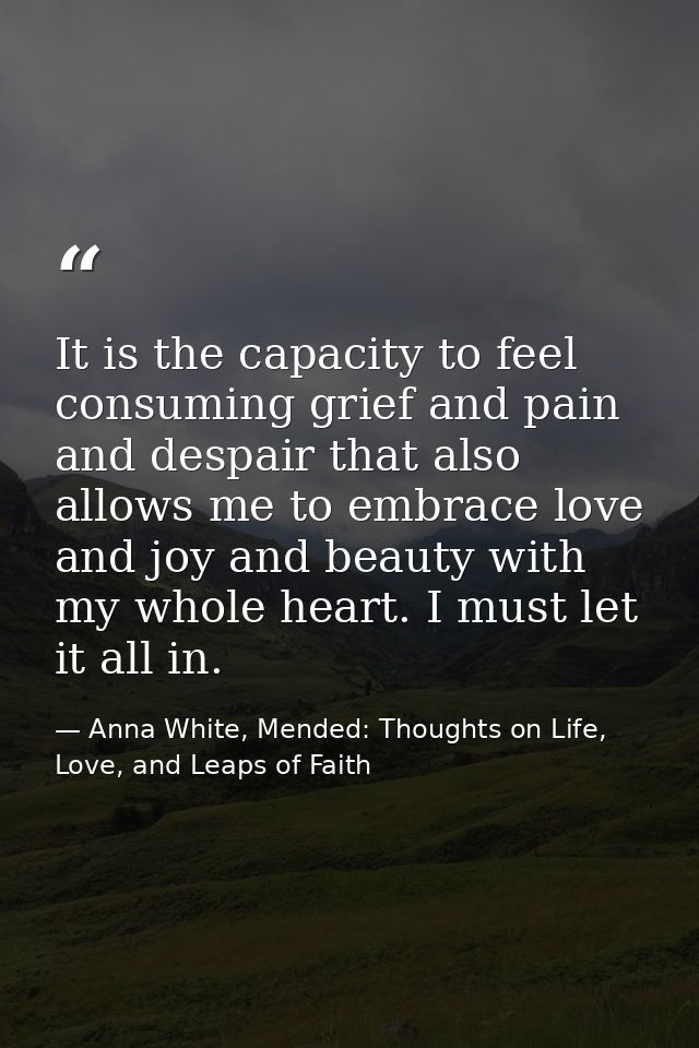 It is the capacity to feel consuming grief and pain and despair that also allows me to embrace love and joy and beauty w — Anna White, Mended: Thoughts on Life, Love, and Leaps of Faith