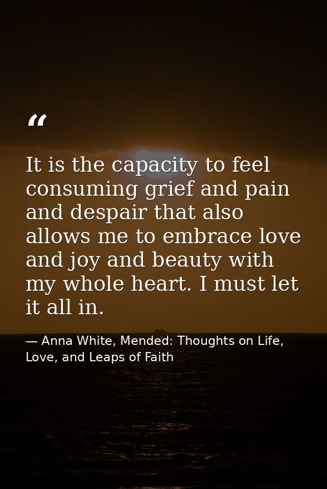 It is the capacity to feel consuming grief and pain and despair that also allows me to embrace love and joy and beauty w — Anna White, Mended: Thoughts on Life, Love, and Leaps of Faith