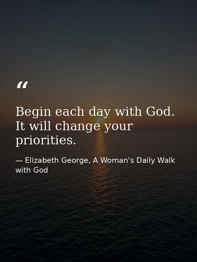 Begin each day with God. It will change your priorities. — Elizabeth George, A Woman's Daily Walk with God