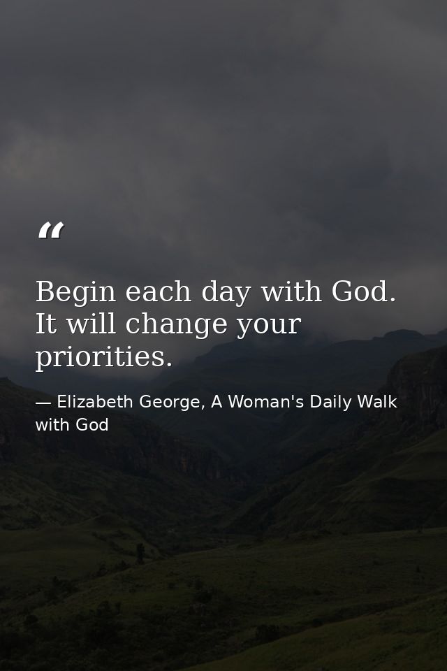 Begin each day with God. It will change your priorities. — Elizabeth George, A Woman's Daily Walk with God