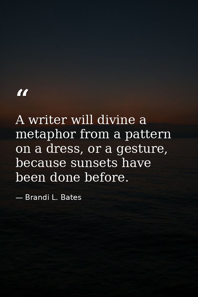 A writer will divine a metaphor from a pattern on a dress, or a gesture, because sunsets have been done before. — Brandi L. Bates