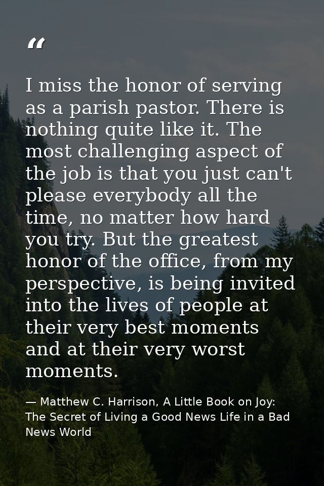 I miss the honor of serving as a parish pastor. There is nothing quite like it. The most challenging aspect of the job i — Matthew C. Harrison, A Little Book on Joy: The Secret of Living a Good News Life in a Bad News World