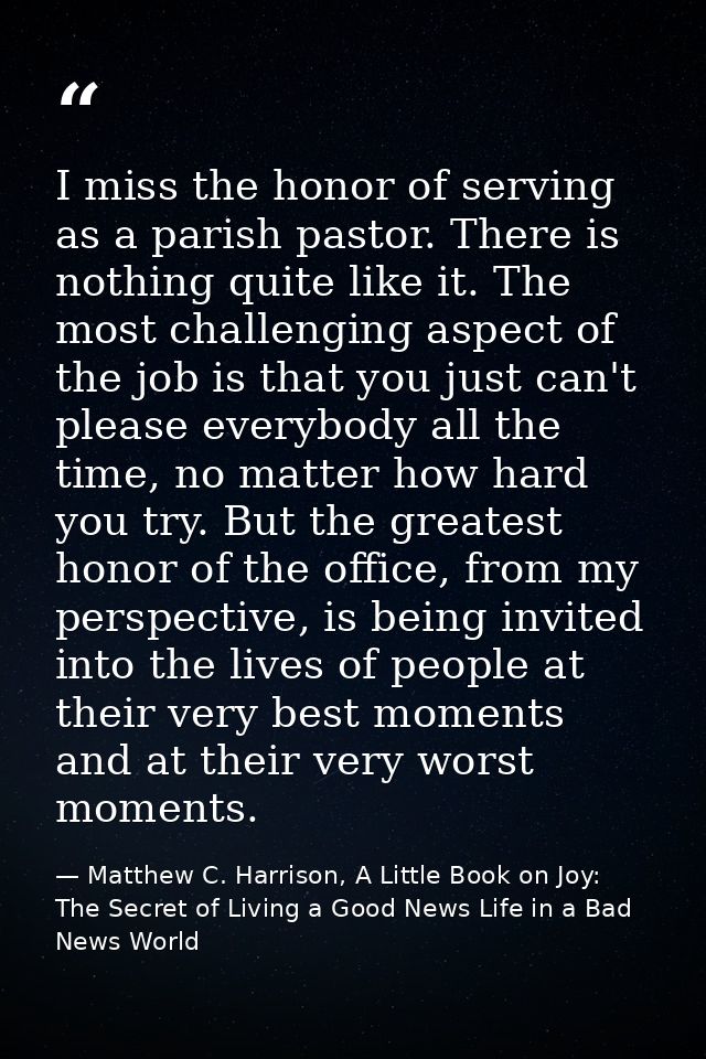 I miss the honor of serving as a parish pastor. There is nothing quite like it. The most challenging aspect of the job i — Matthew C. Harrison, A Little Book on Joy: The Secret of Living a Good News Life in a Bad News World