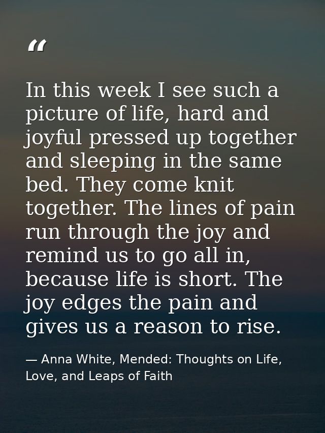 In this week I see such a picture of life, hard and joyful pressed up together and sleeping in the same bed. They come k — Anna White, Mended: Thoughts on Life, Love, and Leaps of Faith