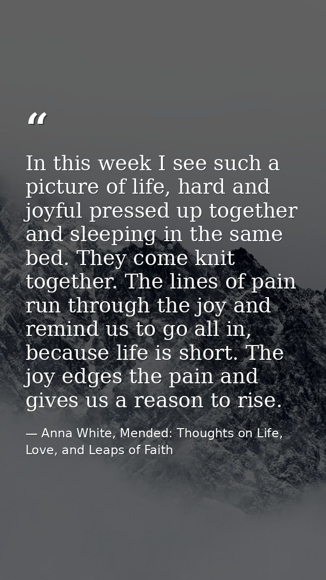 In this week I see such a picture of life, hard and joyful pressed up together and sleeping in the same bed. They come k — Anna White, Mended: Thoughts on Life, Love, and Leaps of Faith