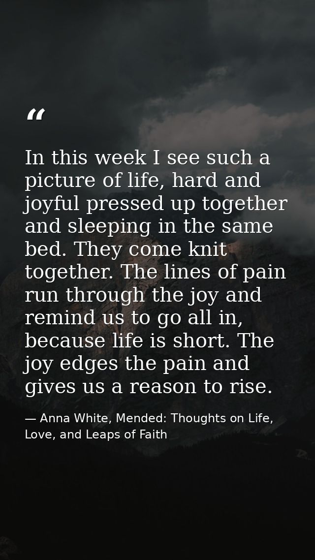 In this week I see such a picture of life, hard and joyful pressed up together and sleeping in the same bed. They come k — Anna White, Mended: Thoughts on Life, Love, and Leaps of Faith