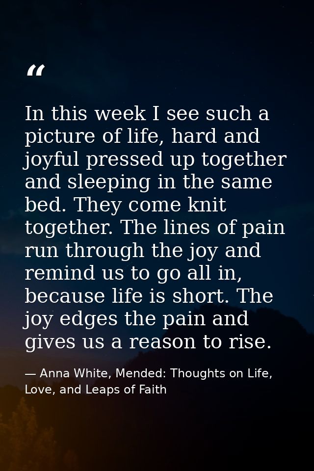 In this week I see such a picture of life, hard and joyful pressed up together and sleeping in the same bed. They come k — Anna White, Mended: Thoughts on Life, Love, and Leaps of Faith