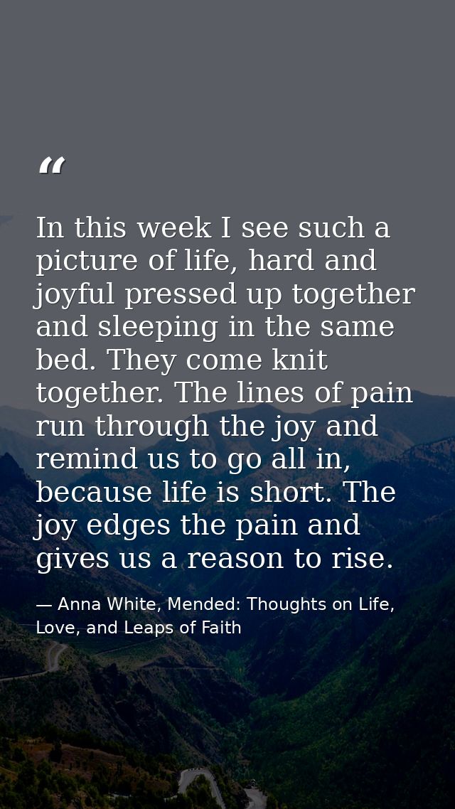 In this week I see such a picture of life, hard and joyful pressed up together and sleeping in the same bed. They come k — Anna White, Mended: Thoughts on Life, Love, and Leaps of Faith
