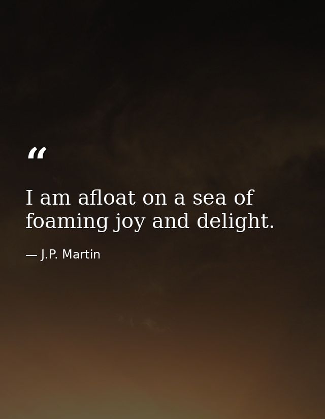 I am afloat on a sea of foaming joy and delight. — J.P. Martin