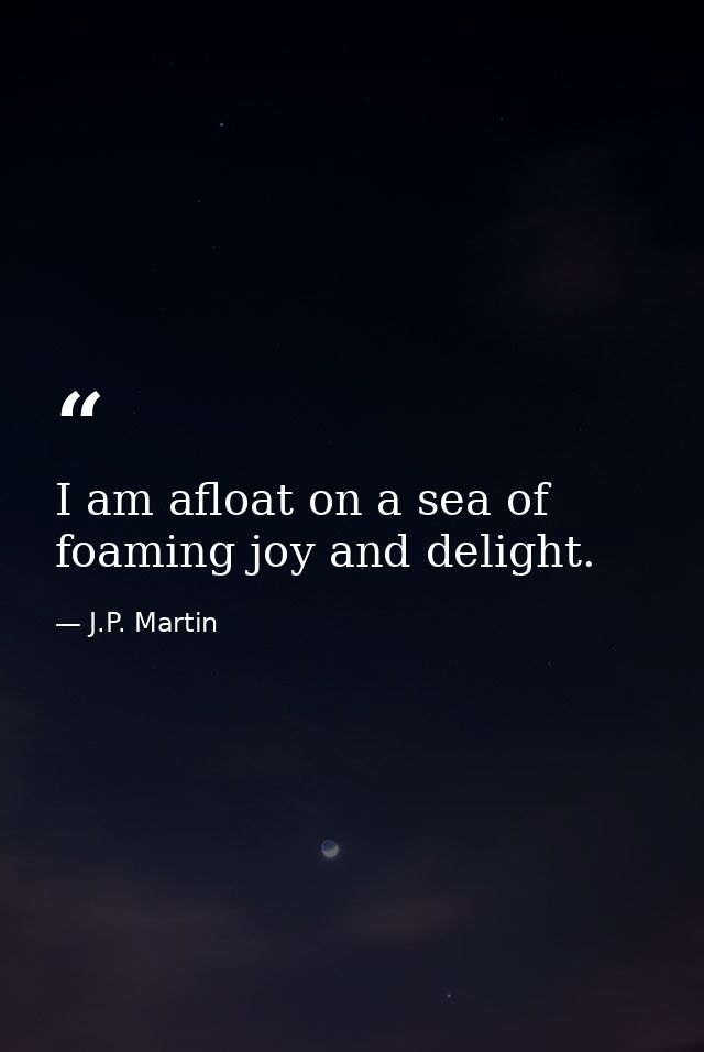 I am afloat on a sea of foaming joy and delight. — J.P. Martin