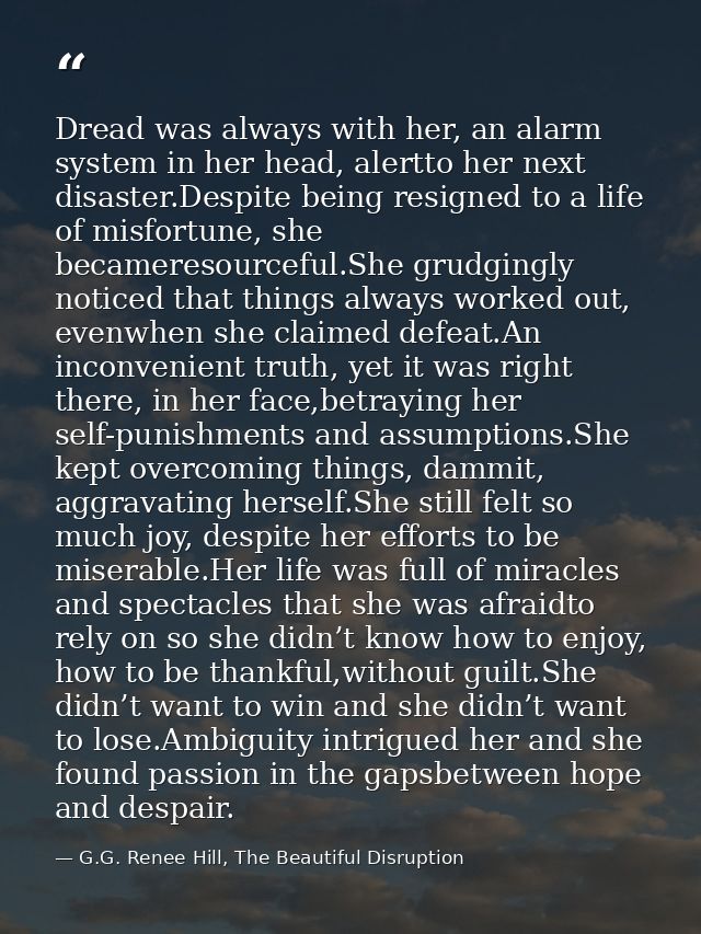 Dread was always with her, an alarm system in her head, alertto her next disaster.Despite being resigned to a life of mi — G.G. Renee Hill, The Beautiful Disruption