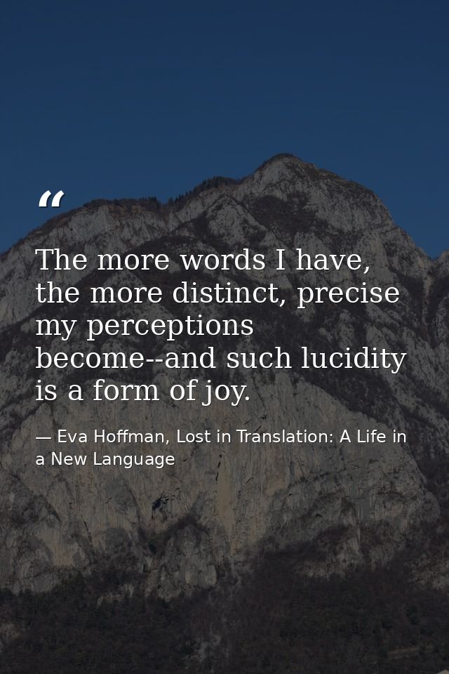 The more words I have, the more distinct, precise my perceptions become--and such lucidity is a form of joy. — Eva Hoffman, Lost in Translation: A Life in a New Language