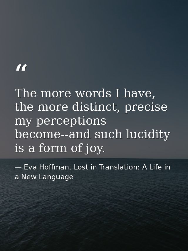 The more words I have, the more distinct, precise my perceptions become--and such lucidity is a form of joy. — Eva Hoffman, Lost in Translation: A Life in a New Language