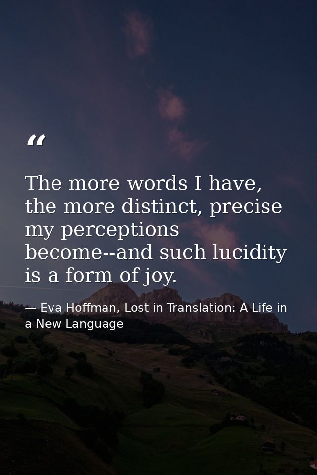 The more words I have, the more distinct, precise my perceptions become--and such lucidity is a form of joy. — Eva Hoffman, Lost in Translation: A Life in a New Language