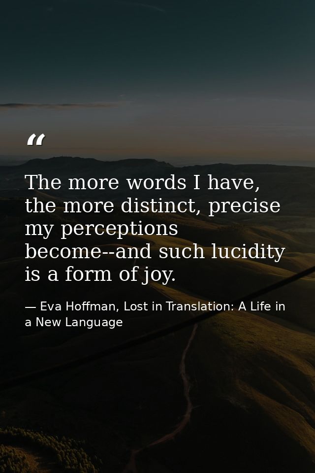 The more words I have, the more distinct, precise my perceptions become--and such lucidity is a form of joy. — Eva Hoffman, Lost in Translation: A Life in a New Language