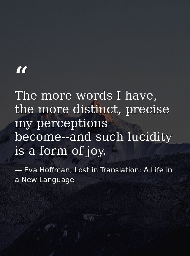 The more words I have, the more distinct, precise my perceptions become--and such lucidity is a form of joy. — Eva Hoffman, Lost in Translation: A Life in a New Language