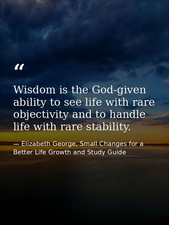 Wisdom is the God-given ability to see life with rare objectivity and to handle life with rare stability. — Elizabeth George, Small Changes for a Better Life Growth and Study Guide