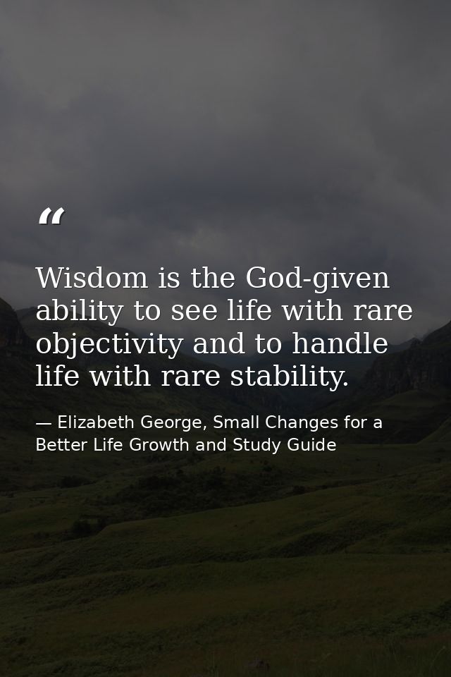 Wisdom is the God-given ability to see life with rare objectivity and to handle life with rare stability. — Elizabeth George, Small Changes for a Better Life Growth and Study Guide
