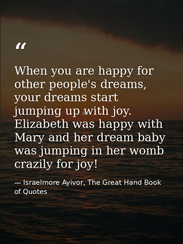 When you are happy for other people's dreams, your dreams start jumping up with joy. Elizabeth was happy with Mary and h — Israelmore Ayivor, The Great Hand Book of Quotes