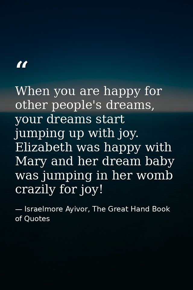 When you are happy for other people's dreams, your dreams start jumping up with joy. Elizabeth was happy with Mary and h — Israelmore Ayivor, The Great Hand Book of Quotes