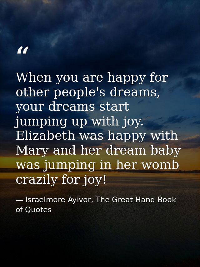 When you are happy for other people's dreams, your dreams start jumping up with joy. Elizabeth was happy with Mary and h — Israelmore Ayivor, The Great Hand Book of Quotes