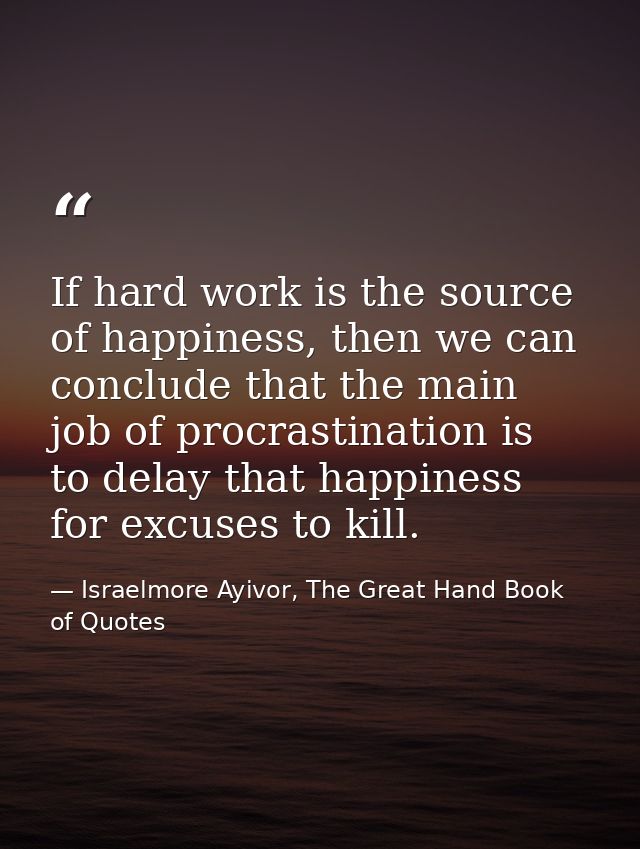 If hard work is the source of happiness, then we can conclude that the main job of procrastination is to delay that happ — Israelmore Ayivor, The Great Hand Book of Quotes