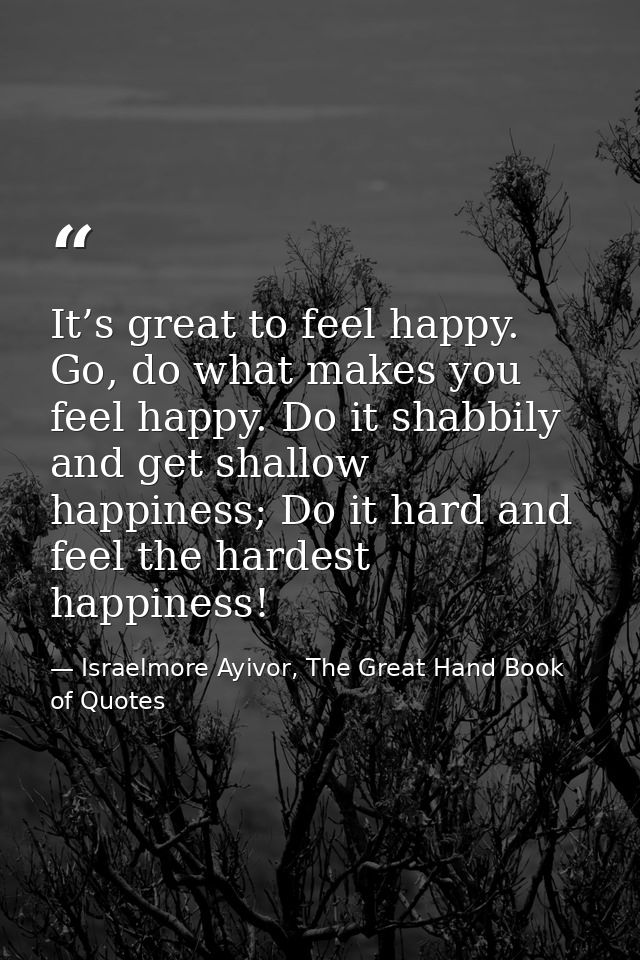 It’s great to feel happy. Go, do what makes you feel happy. Do it shabbily and get shallow happiness; Do it hard and fee — Israelmore Ayivor, The Great Hand Book of Quotes