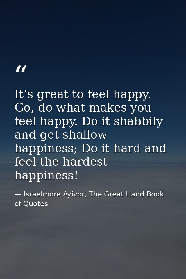 It’s great to feel happy. Go, do what makes you feel happy. Do it shabbily and get shallow happiness; Do it hard and fee — Israelmore Ayivor, The Great Hand Book of Quotes