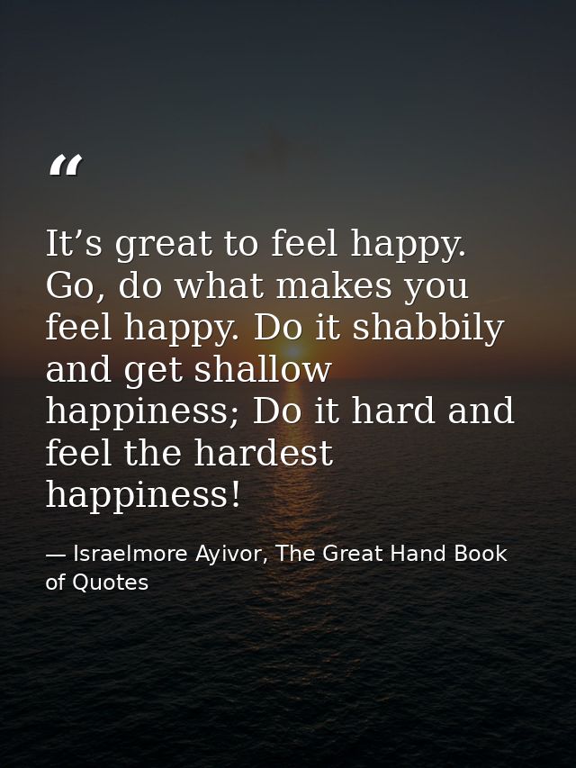 It’s great to feel happy. Go, do what makes you feel happy. Do it shabbily and get shallow happiness; Do it hard and fee — Israelmore Ayivor, The Great Hand Book of Quotes
