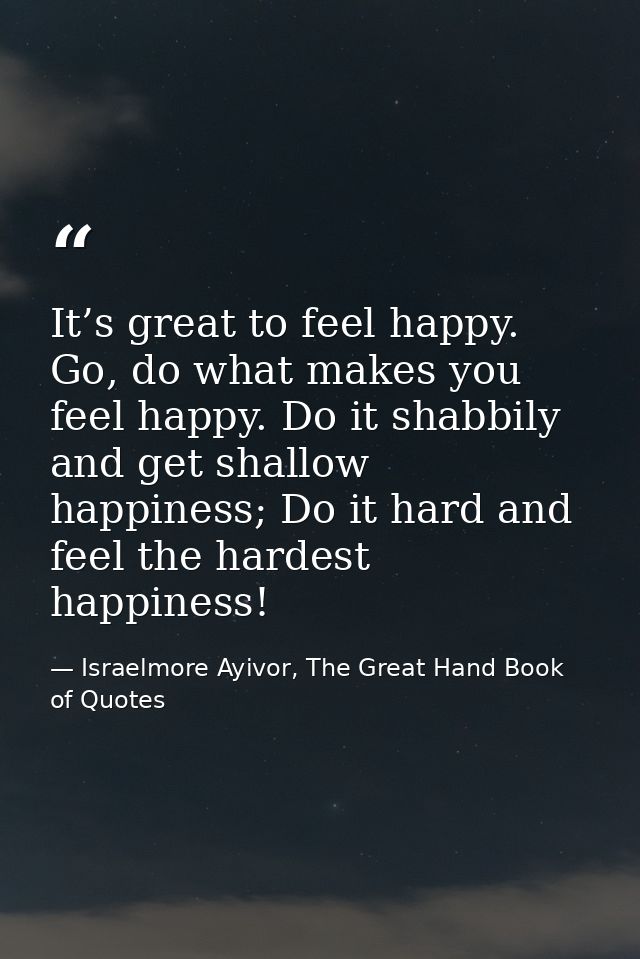 It’s great to feel happy. Go, do what makes you feel happy. Do it shabbily and get shallow happiness; Do it hard and fee — Israelmore Ayivor, The Great Hand Book of Quotes