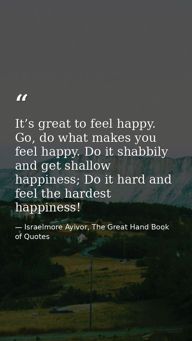 It’s great to feel happy. Go, do what makes you feel happy. Do it shabbily and get shallow happiness; Do it hard and fee — Israelmore Ayivor, The Great Hand Book of Quotes